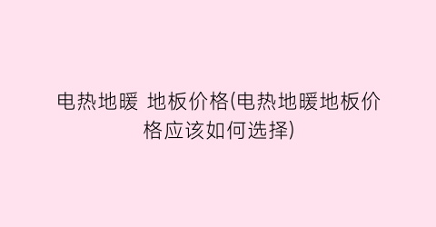 电热地暖 地板价格(电热地暖地板价格应该如何选择)